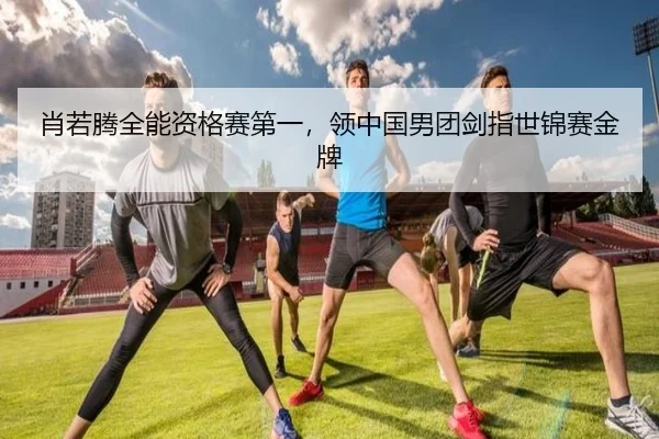 肖若腾全能资格赛第一，领中国男团剑指世锦赛金牌
